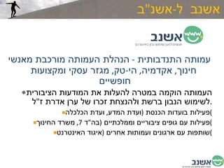 אשנב  ל - אשנ " ב עמותה התנדבותית  -  הנהלת העמותה מורכבת מאנשי חינוך ,  אקדמיה ,  הי - טק ,  מגזר עסקי ומקצועות חופשיים  העמותה הוקמה במטרה להעלות את המודעות הציבורית לשימוש הנבון ברשת ולהנצחת זכרו של ערן אדרת ז " ל . פעילות בועדות הכנסת  ( ועדת המדע ,  ועדת הכלכלה ) פעילות עם גופים ציבוריים וממלכתיים  ( בה " ד  7,  משרד החינוך ) שותפות עם ארגונים ועמותות אחרים  ( איגוד האינטרנט ) 