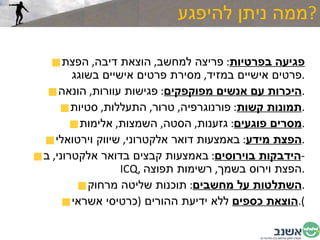 ממה ניתן להיפגע  ? פגיעה בפרטיות :  פריצה למחשב ,  הוצאת דיבה ,  הפצת פרטים אישיים במזיד ,  מסירת פרטים אישיים בשוגג . היכרות עם אנשים מפוקפקים :  פגישות עוורות ,  הונאה . תמונות קשות :  פורנוגרפיה ,  טרור ,  התעללות ,  סטיות . מסרים פוגעים :  גזענות ,  הסטה ,  השמצות ,  אלימות . הפצת מידע :  באמצעות דואר אלקטרוני ,  שיווק וירטואלי . הידבקות בוירוסים :  באמצעות קבצים בדואר אלקטרוני ,  ב -  ICQ ,  הפצת וירוס בשמך ,  רשימות תפוצה . השתלטות על מחשבים :  תוכנות שליטה מרחוק . הוצאת כספים  ללא ידיעת ההורים  ( כרטיסי אשראי ). 