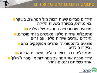 סימנים התנהגותיים מחשידים הילדים מבלים שעות רבות מול המחשב ,  בעיקר באינטרנט ,  במיוחד בשעות הלילה . מוצאים פורנוגרפיה במחשב של הילדים . מתקבלות שיחות טלפון מאנשים בלתי מוכרים .  הילדים עורכים שיחות טלפון עם זרים . מוצאים ב”הסטוריה” אתרים מפוקפקים בהם ביקרו הילדים .  מתקבלים דברי דואר גדולים וחשודים הביתה . הילד מכבה את המחשב במהירות או עובר ל”חלון” אחר כשאתם נכנסים לחדרו . 