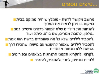 טיפים נוספים ... מחשב מקושר לרשת  -  מומלץ שיהיה ממוקם בבית במקום בו ניתן לראות את המסך להנחות את הילדים שלא למסור פרטים אישיים כמו :  טלפון ,  כתובת מגורים ,  שם בי”ס ,  כיתה ועוד  .. להסביר לילדים שלא כל מה שאומרים ברשת הוא אמת . להסביר לילדים שאסור להיפגש עם מישהו שהכירו דרך הרשת ללא נוכחות מבוגרים . לקרוא ולהקריא תקנוני התנהגות בצ’אטים ובפורומים . להיות נוכחים ,  לחנך ולהסביר ,  להזהיר  ! 