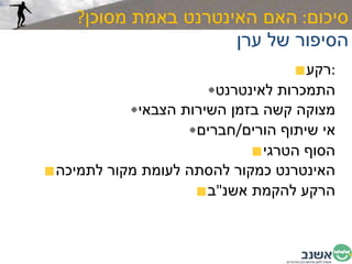 סיכום :  האם האינטרנט באמת מסוכן ? הסיפור של ערן רקע : התמכרות לאינטרנט מצוקה קשה בזמן השירות הצבאי אי שיתוף הורים / חברים הסוף הטרגי האינטרנט כמקור להסתה לעומת מקור לתמיכה הרקע להקמת אשנ " ב 