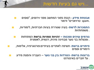 ויש גם בעיות חדשות  ... אבטחת מידע .-  הגנת נתוני המחשב מפני וירוסים , " סוסים טרויאניים "  ודואר spam  . התמכרות לרשת -  בעיה שגוררת בעיות חברתיות ,  לימודיות ,  משפחתיות .  גורמים עוינים וסכנות –  זהויות סמויות ברשת  המתחזות ומנצלות בני נוער מבחינה מינית ,  רגשית ,  לאומנית .  פיתויים ברשת -  חשיפה לאתרים בעיתיים : פורנוגרפיה ,  אלימות ,  הימורים וסמים בריונות ברשת -  הטרדות בין בני נוער  – העברה והפצת מידע על חברים באינטרנט .  