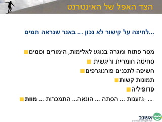הצד האפל של האינטרנט לחיצה על קישור לא נכון  ...  באנר שנראה תמים  ... מסר פתוח ומגרה בנוגע לאלימות ,  הימורים וסמים סחיטה חומרית וריגשית  חשיפה לתכנים פורנוגרפים תמונות קשות פדופיליה גזענות  ...  הסתה  ...  הונאה ...  התמכרות  ...  מוות   ...  