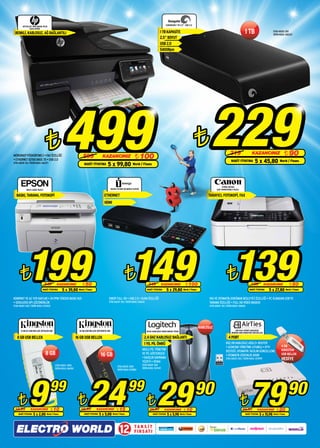 EXPANSION 1 TB 2,5” USB 2.0
         OFFICEJET PRO 8500A PLUS

                                                                                                                                                                                                                                 1 TB
                EAIO A910G

 RENKLİ, KABLOSUZ, AĞ BAĞLANTILI                                                                                                                1 TB KAPASİTE                                                                                                     STOK ADEDİ: 250
                                                                                                                                                                                                                                                                  ÜRÜN KODU: 065222
                                                                                                                                                2.5” BOYUT
                                                                                                                                                USB 2.0
                                                                                                                                                5400Rpm




                                ¨
MÜREKKEP PÜSKÜRTMELİ • FAX ÖZELLİĞİ
• ETHERNET 10/100 BASE TX • USB 2.0
STOK ADEDİ: 50 / ÜRÜN KODU: 062271
                                                 499               599
                                                                    NAKİT FİYATINA
                                                                                        KAZANCINIZ
                                                                                            5 x 99,80 World / Finans
                                                                                                                        ¨ 100
                                                                                                                                                                                      ¨         229                319
                                                                                                                                                                                                                    NAKİT FİYATINA
                                                                                                                                                                                                                                            KAZANCINIZ
                                                                                                                                                                                                                                               5 x 45,80 World / Finans
                                                                                                                                                                                                                                                                            ¨ 90



                                                                                                                                                                                                           PIXMA MX360
            MX14 LASER YAZICI                                                                    35046 TVLINK HD MEDIA PLAYER                                                                         ÇOK FONKSİYONLU YAZICI

  BASKI, TARAMA, FOTOKOPİ                                                                ETHERNET                                                                                             TARAYICI, FOTOKOPİ, FAX
                                                                                         HDMI




      ¨      199 ¨149 ¨139      249       KAZANCINIZ
                             NAKİT FİYATINA    5 x 39,80

KOMPAKT VE AZ YER KAPLAR • 24 PPM YÜKSEK BASKI HIZI
                                                                  ¨ 50
                                                               World / Finans


                                                                                             1080P FULL HD • USB 2.0 • DLNA ÖZELLİĞİ
                                                                                                                                     249
                                                                                                                                    NAKİT FİYATINA
                                                                                                                                                    KAZANCINIZ
                                                                                                                                                          5 x 29,80
                                                                                                                                                                           ¨ 100
                                                                                                                                                                        World / Finans
                                                                                                                                                                                                                                           189
                                                                                                                                                                                                                                         NAKİT FİYATINA
                                                                                                                                                                                                                                                         KAZANCINIZ



                                                                                                                                                                                               FAX VE OTOMATİK DOKÜMAN BESLEYİCİ ÖZELLİĞİ • PC OLMADAN USB’YE
                                                                                                                                                                                                                                                              5 x 27,80
                                                                                                                                                                                                                                                                                    ¨ 50
                                                                                                                                                                                                                                                                                 World / Finans




• 1200x1200 DPI ÇÖZÜNÜRLÜK                                                                   STOK ADEDİ: 100 / ÜRÜN KODU: 076642                                                               TARAMA ÖZELLİĞİ • FULL HD VİDEO BASKISI
STOK ADEDİ: 500 / ÜRÜN KODU: 076920                                                                                                                                                            STOK ADEDİ: 150 / ÜRÜN KODU: 068128




                                                                                                                                                                                         KABLOSUZ
       8 GB G3 USB BELLEK (DTIG3/8 GB)                         16 GB USB BELLEK (DTI109/16 GB)                                      M235 KABLOSUZ NANO MOUSE SİYAH                                                     AIR 5341 4PORT KABLOSUZ
                                                                                                                                                                                                                    MODEM+4GB KINGSTON USB BELLEK

   8 GB USB BELLEK                                           16 GB USB BELLEK                                                    2.4 GHZ KABLOSUZ BAĞLANTI                                                       4 PORT
                                                                                                                                 1 YIL PİL ÖMRÜ                                                                802.11N KABLOSUZ ADSL2+ ROUTER
                                                                                                                                                                                                               • UZAKTAN YÖNETİME UYUMLU • IPTV                           4 GB
                                                                                                                                AKILLI PİL YÖNETİMİ                                                                                                                       KINGSTON
                                                                                                                                                                                                               DESTEĞİ, OTOMATİK YAZILIM GÜNCELLEME
                                8 GB                                                  16 GB                                     VE PİL GÖSTERGESİ
                                                                                                                                                                                                               • OTOMATİK GÜVENLİK AYARI                                  USB BELLEK
                                                                                                                                • KAUÇUK KAVRAMA                                                               STOK ADEDİ: 200 / ÜRÜN KODU: 075999                        HEDİYE
                                                                                                                                YÜZEYİ • SİYAH
                                         STOK ADEDİ: 2000                                                                       STOK ADEDİ: 500
                                                                                                       STOK ADEDİ: 1000
                                         ÜRÜN KODU: 061590                                                                      ÜRÜN KODU: 067149
                                                                                                       ÜRÜN KODU: 072882




    ¨
 19,99
               9KAZANCINIZ
    NAKİT FİYATINA
                                     99
                                      ¨ 10
                     5 x 2,00 World / Finans
                                                              ¨  39,99
                                                                         24 ¨29 KAZANCINIZ
                                                                    NAKİT FİYATINA
                                                                                                       ¨ 15
                                                                                     5 x 5,00 World / Finans
                                                                                                                  99
                                                                                                                                      39,90          KAZANCINIZ
                                                                                                                                         NAKİT FİYATINA   5 x 5,98
                                                                                                                                                                         ¨ 10
                                                                                                                                                                     World / Finans
                                                                                                                                                                                      90
                                                                                                                                                                                                                               ¨
                                                                                                                                                                                                                               99,90
                                                                                                                                                                                                                                         79      KAZANCINIZ
                                                                                                                                                                                                                                     NAKİT FİYATINA
                                                                                                                                                                                                                                                                   ¨ 20
                                                                                                                                                                                                                                                      5 x 15,98 World / Finans
                                                                                                                                                                                                                                                                                   90

                                                                                                          12            TA K S İ T
                                                                                                                        F I R S AT I
 