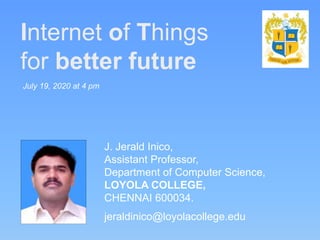 Internet of Things
for better future
J. Jerald Inico,
Assistant Professor,
Department of Computer Science,
LOYOLA COLLEGE,
CHENNAI 600034.
jeraldinico@loyolacollege.edu
July 19, 2020 at 4 pm
 