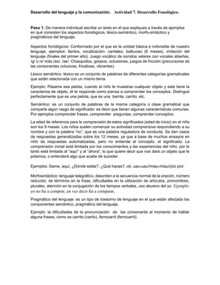 Desarrollo del lenguaje y la comunicación. Actividad 7. Desarrollo Fonológico.
Paso 1. De manera individual escribe un texto en el que expliques a través de ejemplos
en qué consisten los aspectos fonológicos, léxico-semántico, morfo-sintáctico y
pragmáticos del lenguaje.
Aspectos fonológicos: Conformado por el que es la unidad básica e indivisible de nuestro
lenguaje, ejemplos: llantos, vocalización- cantaleo, balbuceo (6 meses), imitación del
lenguaje (finales del primer año). Juego vocálico de sonidos velares con vocales abiertas,
/g/ o /x/ más /ao/, /ae/. Chasquidos, gorjeos, oclusiones, juegos de fricción (precursores de
las consonantes oclusivas, fricativas, vibrantes)
Léxico semántico: léxico es un conjunto de palabras de diferentes categorías gramaticales
que están relacionada con un mismo tema.
Ejemplo: Pásame esa pelota, cuando al niño le muestras cualquier objeto y este tiene la
caracteriza de objeto, él te responde como piensa a comprender los conceptos. Distingue
perfectamente que es una pelota, que es una barrita, carrito, etc.
Semántico: es un conjunto de palabras de la misma categoría o clase gramatical que
comparte algún rasgo de significado: es decir que tienen algunas características comunes.
Por ejemplos comprender frases, comprender preguntas, comprender conceptos.
La edad de referencia para la comprensión de estos significados (edad de inicio) en el niño
son los 9 meses. Los niños suelen comenzar su actividad comprensiva respondiendo a su
nombre y con la palabra “no”, que es una palabra reguladora de conducta. Se dan casos
de respuestas generalizadas sobre los 12 meses, ya que a base de muchos ensayos en
niño da respuestas automatizadas, pero no entiende el concepto, el significado. La
comprensión inicial está limitada por los conocimientos y las experiencias del niño, por lo
tanto está limitada al “aquí” y al “ahora”, lo que quiere decir que nos dará un objeto que le
pidamos, o entenderá algo que acabe de suceder.
Ejemplos: Dame, aquí, ¿Dónde estás?, ¿Qué haces?, oti, uau-uau//miau-miau//pío pío/
Morfosintáctico: lenguaje telegráfico, desorden a la secuencia normal de la oración, número
reducido, de términos en la frase, dificultades en la utilización de artículos, pronombres,
plurales, atención en la conjugación de los tiempos verbales, uso abusivo del yo. Ejemplo:
yo no fui a comprar, en vez decir fui a comparar,
Pragmático del lenguaje: es un tipo de trastorno de lenguaje en el que están afectado los
componentes semántico, pragmático del lenguaje.
Ejemplo: la dificultades de la pronunciación de las consonante al momento de hablar
alguna frases, como es carrito (carito), ferrocarril (ferrocarril).
 