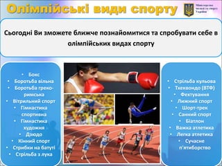 Сьогодні Ви зможете ближче познайомитися та спробувати себе в
олімпійських видах спорту
• Бокс
• Боротьба вільна
• Боротьба греко-
римська
• Вітрильний спорт
• Гімнастика
спортивна
• Гімнастика
художня
• Дзюдо
• Кінний спорт
• Стрибки на батуті
• Стрільба з лука
• Стрільба кульова
• Тхеквондо (ВТФ)
• Фехтування
• Лижний спорт
• Шорт-трек
• Санний спорт
• Біатлон
• Важка атлетика
• Легка атлетика
• Сучасне
п'ятиборство
 