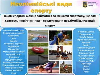 Також спортом можна займатися за межами спортзалу, це вам
доведуть наші учасники – представники неолімпійських видів
спорту
Автомобільний спорт
Перетягування канату
Карате WKF
Ушу
Хортинг
Спортивна аеробіка
Бодібілдинг
Панкратіон
Мотоциклетний спорт
Гирьовий спорт
Стронгмен
Городковий спорт
Автомодельний спорт
Судномодельний спорт
Традиційне карате
Кікбоксинг WAKO
Сумо
Боротьба Самбо
Джиу-джитсу
Ботьба Кураш
Боротьба на поясах
Фрі-файт
Кунгфу
Козацький двобій
Годзю-рю карате
Спортивні танці
Роликовий спорт
Скейтбординг
Теквон-до І.Т.Ф.
Армспорт
Дартс
Боулінг
Регбі
 