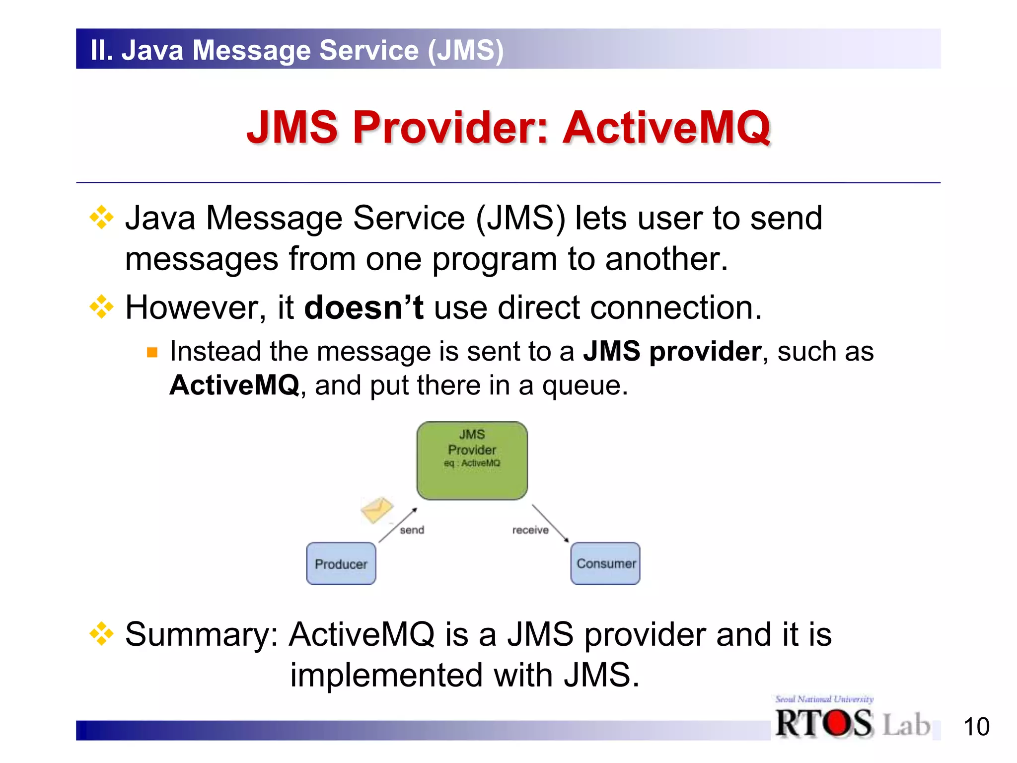 10
JMS Provider: ActiveMQ
II. Java Message Service (JMS)
 Java Message Service (JMS) lets user to send
messages from one program to another.
 However, it doesn’t use direct connection.
Instead the message is sent to a JMS provider, such as
ActiveMQ, and put there in a queue.
 Summary: ActiveMQ is a JMS provider and it is
implemented with JMS.
 