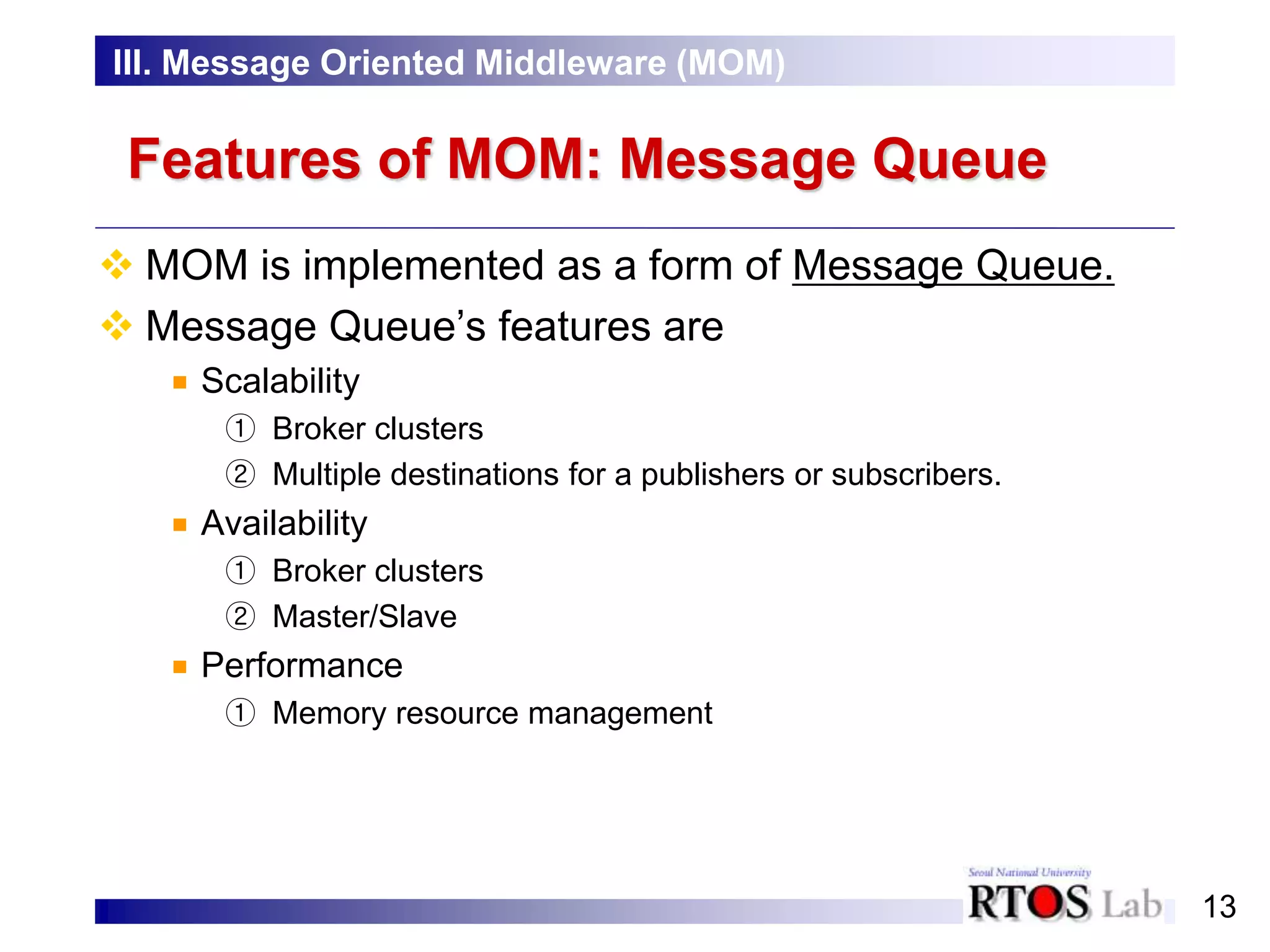 13
Features of MOM: Message Queue
 MOM is implemented as a form of Message Queue.
 Message Queue’s features are
Scalability
① Broker clusters
② Multiple destinations for a publishers or subscribers.
Availability
① Broker clusters
② Master/Slave
Performance
① Memory resource management
III. Message Oriented Middleware (MOM)
 