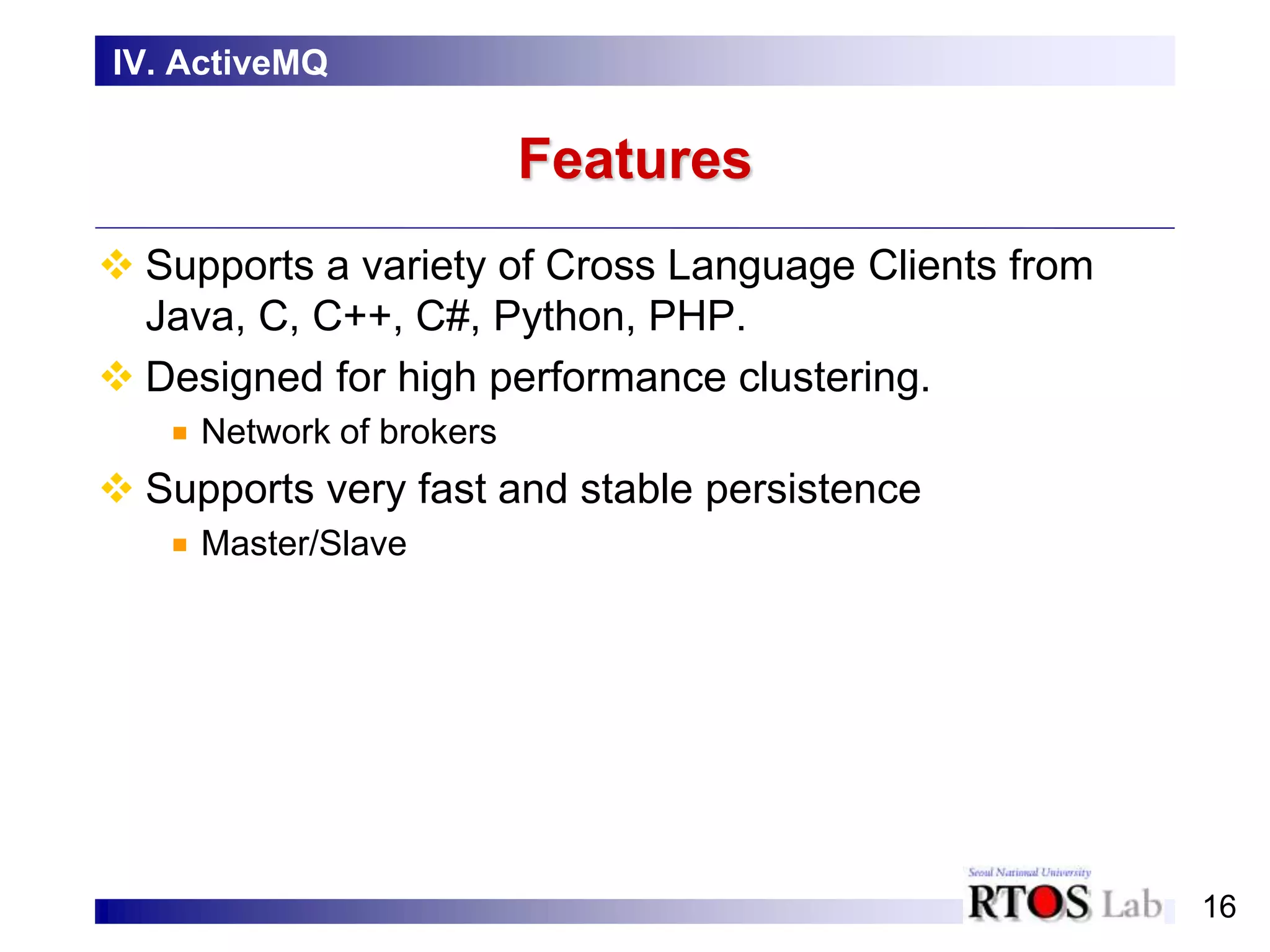 16
Features
 Supports a variety of Cross Language Clients from
Java, C, C++, C#, Python, PHP.
 Designed for high performance clustering.
Network of brokers
 Supports very fast and stable persistence
Master/Slave
IV. ActiveMQ
 