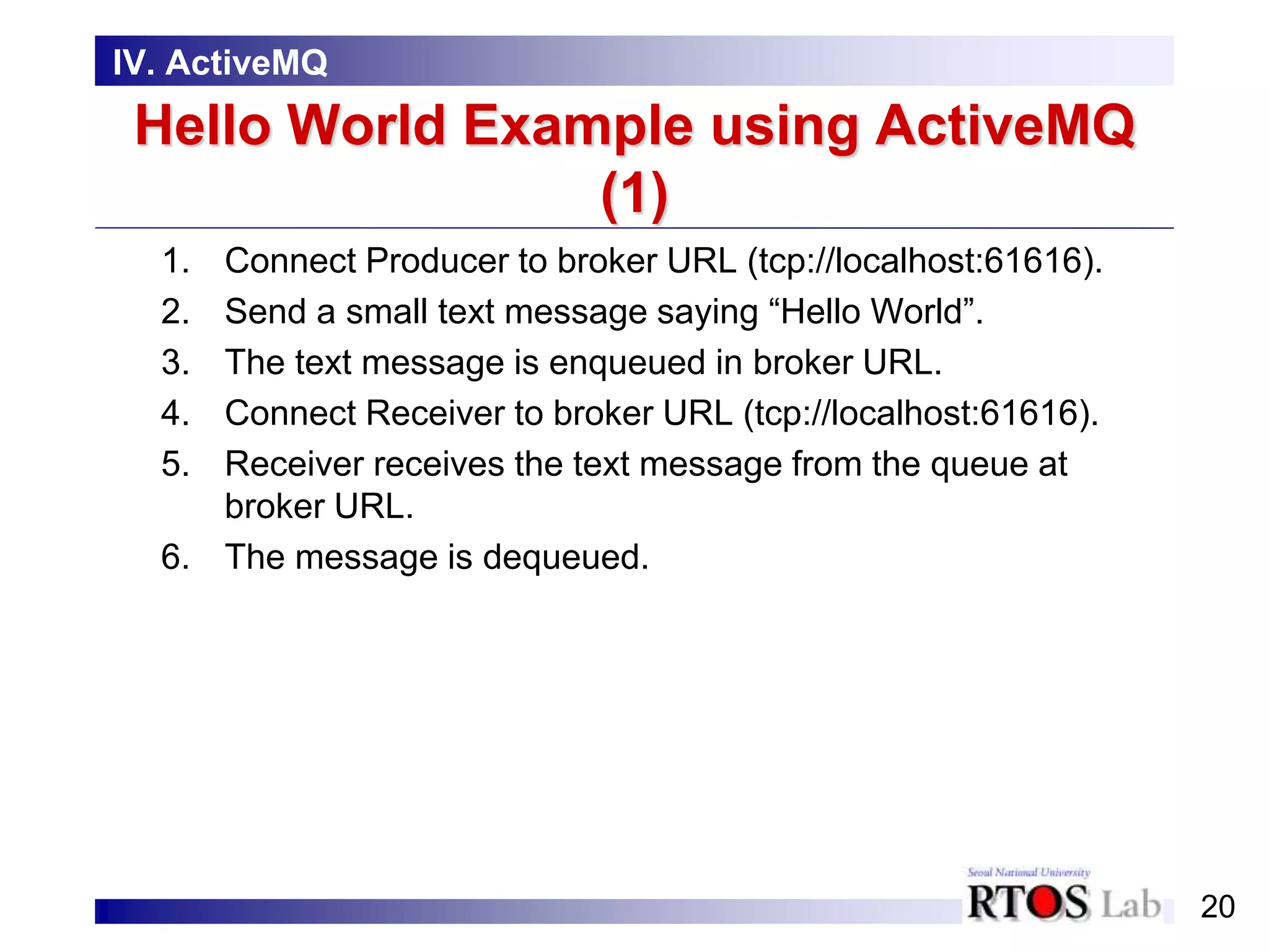 20
Hello World Example using ActiveMQ
(1)
1. Connect Producer to broker URL (tcp://localhost:61616).
2. Send a small text message saying “Hello World”.
3. The text message is enqueued in broker URL.
4. Connect Receiver to broker URL (tcp://localhost:61616).
5. Receiver receives the text message from the queue at
broker URL.
6. The message is dequeued.
IV. ActiveMQ
 