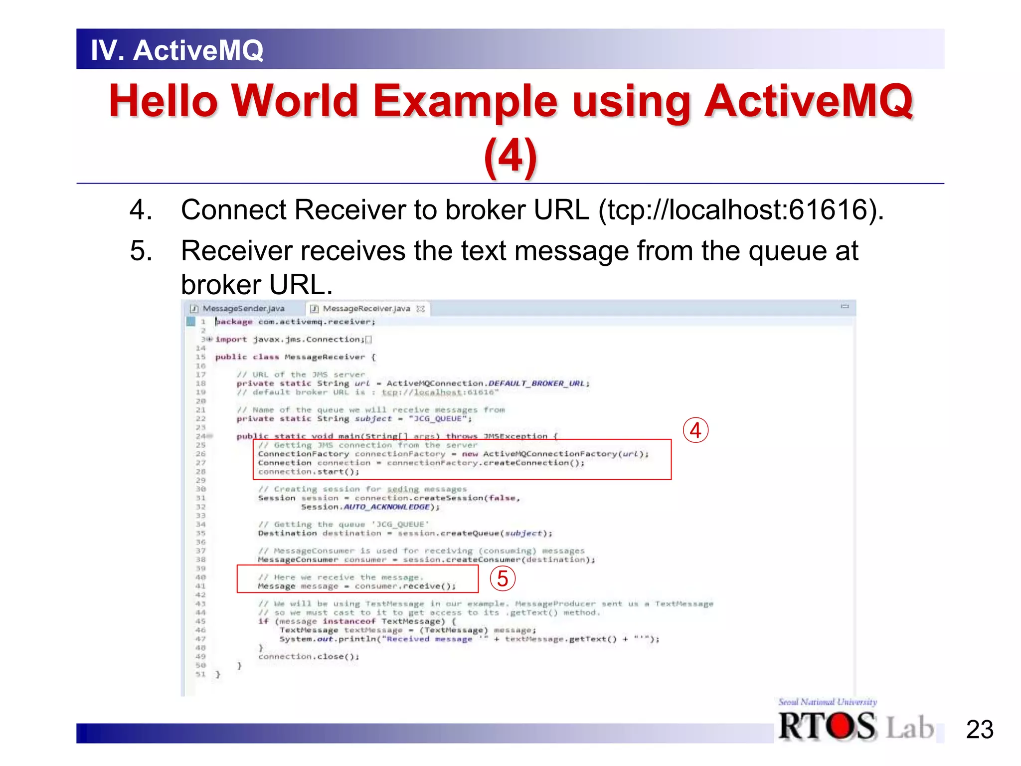 23
Hello World Example using ActiveMQ
(4)
4. Connect Receiver to broker URL (tcp://localhost:61616).
5. Receiver receives the text message from the queue at
broker URL.
IV. ActiveMQ
④
⑤
 