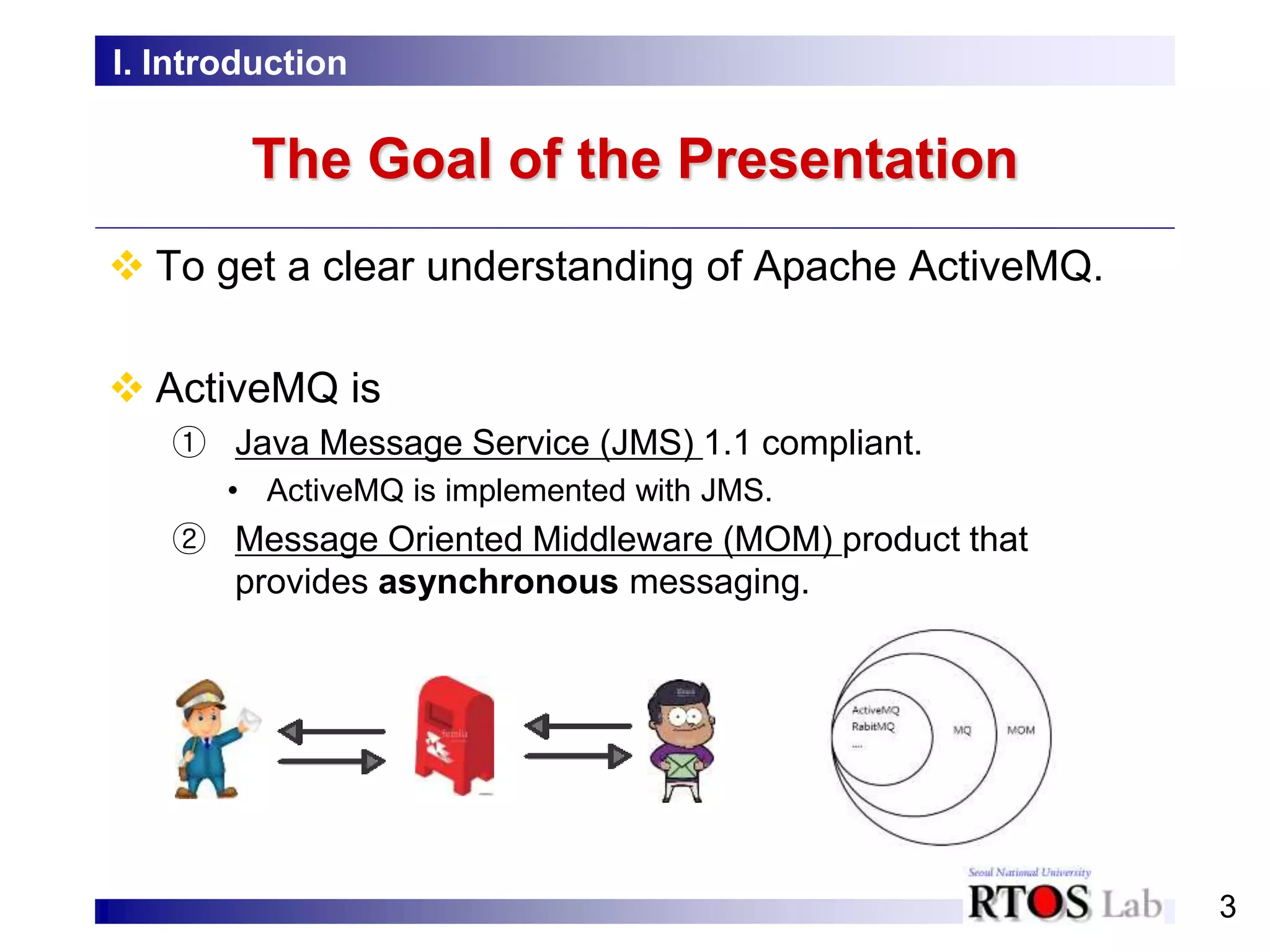 3
The Goal of the Presentation
 To get a clear understanding of Apache ActiveMQ.
 ActiveMQ is
① Java Message Service (JMS) 1.1 compliant.
• ActiveMQ is implemented with JMS.
② Message Oriented Middleware (MOM) product that
provides asynchronous messaging.
I. Introduction
 