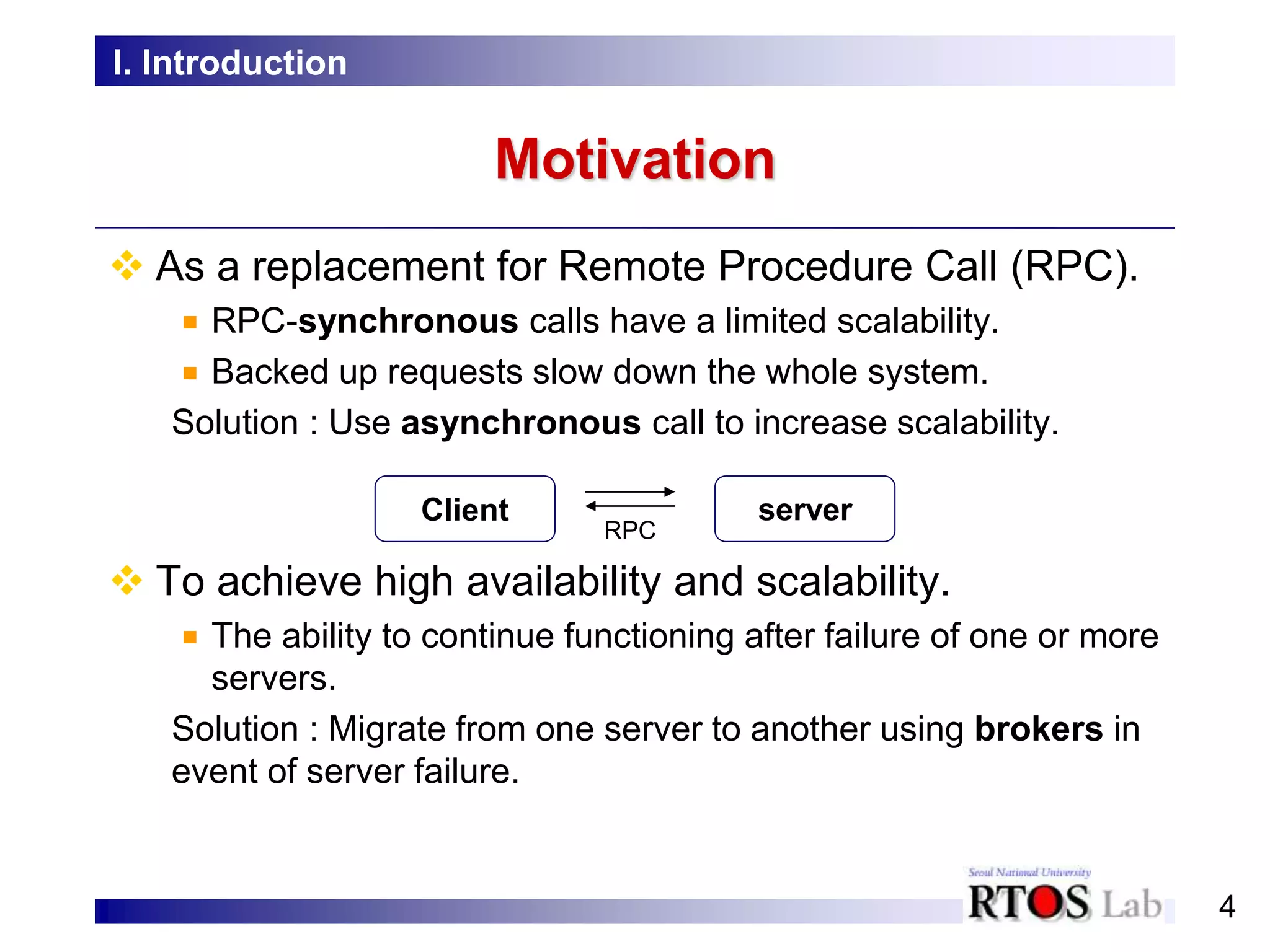4
Motivation
 As a replacement for Remote Procedure Call (RPC).
RPC-synchronous calls have a limited scalability.
Backed up requests slow down the whole system.
Solution : Use asynchronous call to increase scalability.
 To achieve high availability and scalability.
The ability to continue functioning after failure of one or more
servers.
Solution : Migrate from one server to another using brokers in
event of server failure.
I. Introduction
Client server
RPC
 