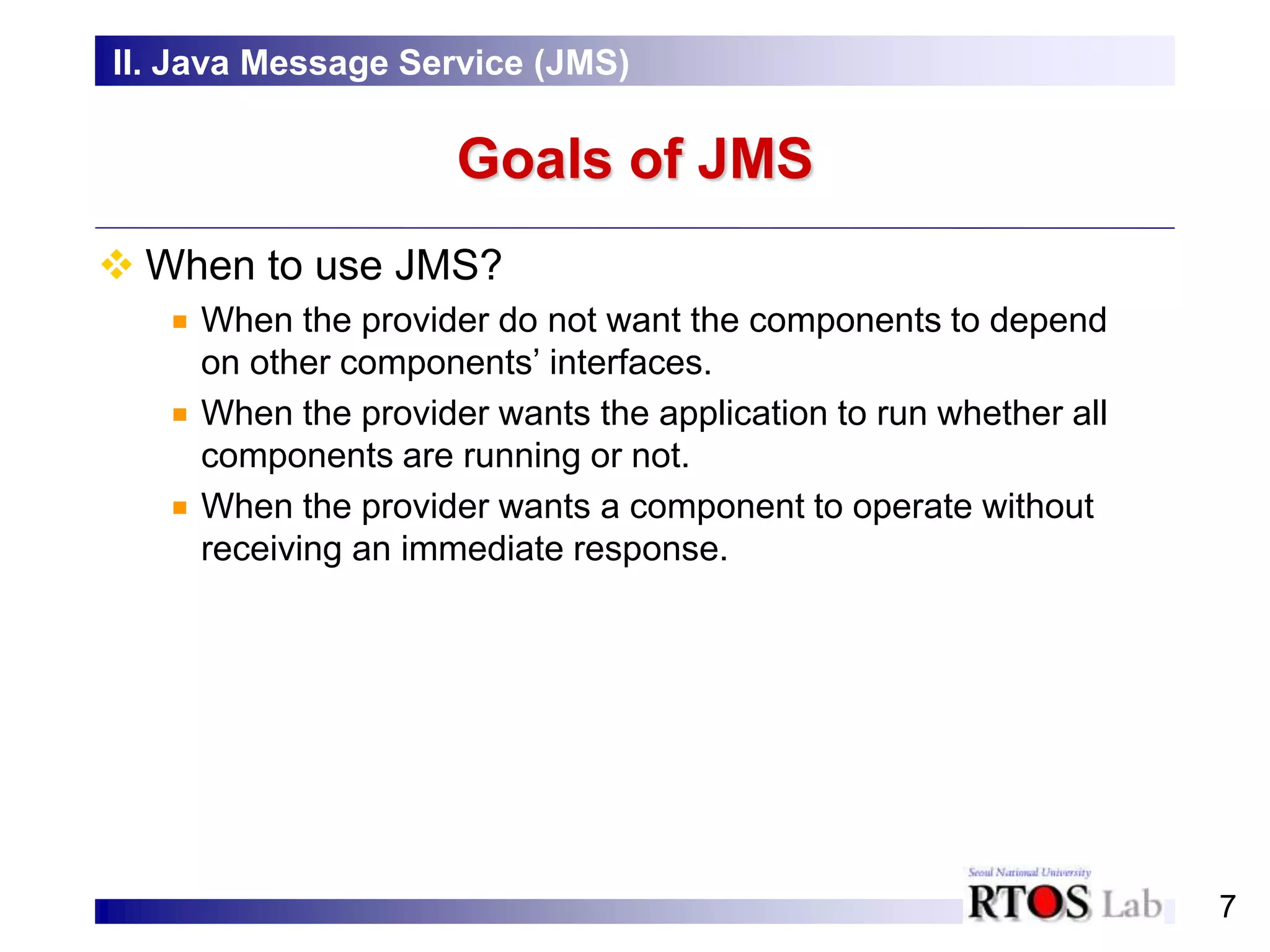7
Goals of JMS
 When to use JMS?
When the provider do not want the components to depend
on other components’ interfaces.
When the provider wants the application to run whether all
components are running or not.
When the provider wants a component to operate without
receiving an immediate response.
II. Java Message Service (JMS)
 