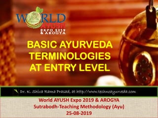 BASIC AYURVEDA
TERMINOLOGIES
AT ENTRY LEVELAT ENTRY LEVEL
World AYUSH Expo 2019 & AROGYA
Dr. K. Shiva Rama Prasad, at http://www.technoayurveda.com/
World AYUSH Expo 2019 & AROGYA
Sutrabodh‐Teaching Methodology (Ayu)
25‐08‐2019
 