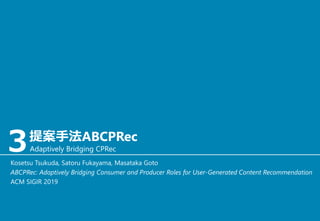 ３提案手法ABCPRec
Adaptively Bridging CPRec
Kosetsu Tsukuda, Satoru Fukayama, Masataka Goto
ABCPRec: Adaptively Bridging Consumer and Producer Roles for User-Generated Content Recommendation
ACM SIGIR 2019
 