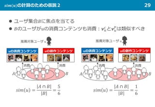 𝒔𝒔𝒔𝒔 𝒔𝒔 𝒖𝒖 の計算のための仮説２ 29
 ユーザ集合𝐵𝐵に焦点を当てる
 𝐵𝐵のユーザが𝑢𝑢の消費コンテンツも消費：𝝂𝝂𝑢𝑢
𝑐𝑐
と𝝂𝝂𝑢𝑢
𝑝𝑝
は類似すべき
𝑠𝑠𝑠𝑠 𝑠𝑠 𝑢𝑢 =
𝐴𝐴 ∩ 𝐵𝐵
𝐵𝐵
=
5
6
𝑠𝑠𝑠𝑠 𝑠𝑠 𝑢𝑢 =
𝐴𝐴 ∩ 𝐵𝐵
𝐵𝐵
=
1
6
 
