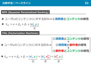 比較手法｜ベースライン 33
BPR (Bayesian Personalized Ranking)
FMs (Factorization Machines)
 ユーザ𝑢𝑢のコンテンツ𝑖𝑖に対する好み＝①消費者とコンテンツの相性
 �𝑥𝑥𝑢𝑢𝑢𝑢 = 𝛼𝛼 + 𝛽𝛽𝑢𝑢 + 𝛽𝛽𝑖𝑖 + 𝝂𝝂𝑢𝑢
𝑐𝑐
, 𝜸𝜸𝑖𝑖
①消費者とコンテンツの相性
②消費者と創作者の相性
＋
 ユーザ𝑢𝑢のコンテンツ𝑖𝑖に対する好み＝
 �𝑥𝑥𝑢𝑢𝑢𝑢 = 𝛼𝛼 + 𝛽𝛽𝑢𝑢 + 𝛽𝛽𝑖𝑖 + 𝝂𝝂𝑢𝑢
𝑐𝑐
, 𝜸𝜸𝑖𝑖 + 𝝂𝝂𝑢𝑢
𝑐𝑐
, 𝝂𝝂𝑝𝑝𝑖𝑖
𝑝𝑝
+ 𝝂𝝂𝑢𝑢
𝑝𝑝
, 𝜸𝜸𝑖𝑖
③創作者とコンテンツの相性
＋
① ② ③
①
 