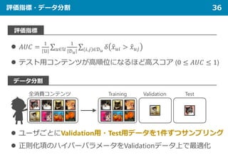 評価指標・データ分割 36
評価指標
データ分割
 𝐴𝐴𝐴𝐴𝐴𝐴 =
1
𝒰𝒰
∑𝑢𝑢∈𝒰𝒰
1
𝒟𝒟𝑢𝑢
∑ 𝑖𝑖,𝑗𝑗 ∈𝒟𝒟𝑢𝑢
𝛿𝛿 �𝑥𝑥𝑢𝑢𝑢𝑢 > �𝑥𝑥𝑢𝑢𝑗𝑗
 テスト用コンテンツが高順位になるほど高スコア (0 ≤ 𝐴𝐴𝐴𝐴𝐴𝐴 ≤ 1)
全消費コンテンツ TestValidationTraining
 ユーザごとにValidation用・Test用データを1件ずつサンプリング
 正則化項のハイパーパラメータをValidationデータ上で最適化
 