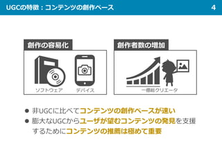 UGCの特徴：コンテンツの創作ペース 4
創作の容易化 創作者数の増加
一億総クリエータ
 非UGCに比べてコンテンツの創作ペースが速い
 膨大なUGCからユーザが望むコンテンツの発見を支援
するためにコンテンツの推薦は極めて重要
ソフトウェア デバイス
 