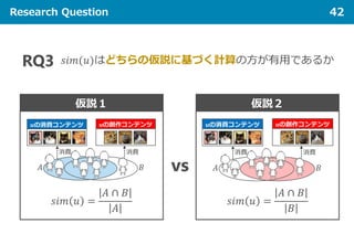 Research Question 42
𝑠𝑠𝑠𝑠 𝑠𝑠(𝑢𝑢)はどちらの仮説に基づく計算の方が有用であるかRQ3
仮説１
𝑠𝑠𝑠𝑠 𝑠𝑠 𝑢𝑢 =
𝐴𝐴 ∩ 𝐵𝐵
𝐴𝐴
vs
仮説２
𝑠𝑠𝑠𝑠 𝑠𝑠 𝑢𝑢 =
𝐴𝐴 ∩ 𝐵𝐵
𝐵𝐵
 