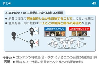まとめ 49
ABCPRec：UGC時代における新しい推薦
今後の
発展
 コンテンツ特徴量(色・タグ)による二つの役割の類似度計算
 異なるユーザ間の消費者ベクトルへの制約の付与
 消費に加えて何を創作したかを反映することでより良い推薦に
 全員を画一的に扱わず一人ごとの消費と創作の見極めが重要
 