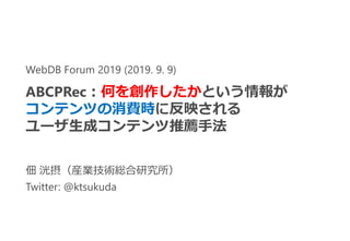 佃 洸摂（産業技術総合研究所）
Twitter: @ktsukuda
WebDB Forum 2019 (2019. 9. 9)
ABCPRec：何を創作したかという情報が
コンテンツの消費時に反映される
ユーザ生成コンテンツ推薦手法
 