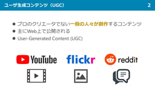 ユーザ生成コンテンツ（UGC） 2
 プロのクリエータでない一般の人々が創作するコンテンツ
 主にWeb上で公開される
 User-Generated Content (UGC)
 
