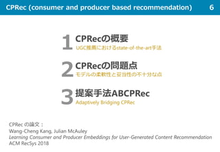 CPRec (consumer and producer based recommendation) 6
CPRec の論文：
Wang-Cheng Kang, Julian McAuley
Learning Consumer and Producer Embeddings for User-Generated Content Recommendation
ACM RecSys 2018
２CPRecの問題点
モデルの柔軟性と妥当性の不十分な点
１CPRecの概要
UGC推薦におけるstate-of-the-art手法
３提案手法ABCPRec
Adaptively Bridging CPRec
 