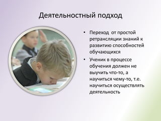 Деятельностный подход

           • Переход от простой
             ретрансляции знаний к
             развитию способностей
             обучающихся
           • Ученик в процессе
             обучения должен не
             выучить что-то, а
             научиться чему-то, т.е.
             научиться осуществлять
             деятельность
 