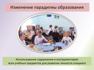 Изменение парадигмы образования




      Использование содержания и инструментария
всех учебных предметов для развития личности учащихся
 