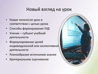 Новый взгляд на урок

• Новая типология урок в
  соответствии с целью урока
• Способы формирования УУД
• Ученик – субъект учебной
  деятельности
• Формулирование целей
  индивидуальной или коллективной
  деятельности
• Разнообразие источников знания
• Критериальное оценивание
 