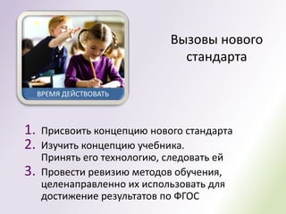 Вызовы нового
                               стандарта




1.   Присвоить концепцию нового стандарта
2.   Изучить концепцию учебника.
     Принять его технологию, следовать ей
3.   Провести ревизию методов обучения,
     целенаправленно их использовать для
     достижение результатов по ФГОС
 