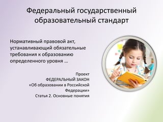 Федеральный государственный
        образовательный стандарт

Нормативный правовой акт,
устанавливающий обязательные
требования к образованию
определенного уровня …

                             Проект
              ФЕДЕРАЛЬНЫЙ ЗАКОН
       «Об образовании в Российской
                        Федерации»
         Статья 2. Основные понятия
 