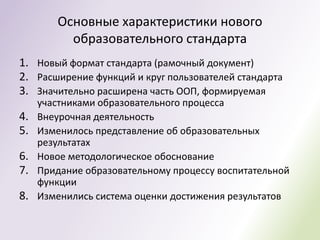 Основные характеристики нового
          образовательного стандарта
1. Новый формат стандарта (рамочный документ)
2. Расширение функций и круг пользователей стандарта
3. Значительно расширена часть ООП, формируемая
     участниками образовательного процесса
4.   Внеурочная деятельность
5.   Изменилось представление об образовательных
     результатах
6.   Новое методологическое обоснование
7.   Придание образовательному процессу воспитательной
     функции
8.   Изменились система оценки достижения результатов
 