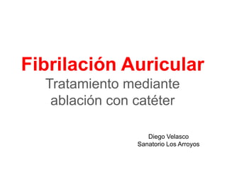 Fibrilación Auricular
Tratamiento mediante
ablación con catéter
Diego Velasco
Sanatorio Los Arroyos

 