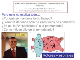 Pero esto no explica todo…
¿Por qué se mantiene tanto tiempo?
¿Siempre depende sólo de esos focos de comienzo?
¿Es así la FA “persistente” o la permanente?
¿Cómo influye ello en el remodelado?

J Jalife

Rotores y espirales

 