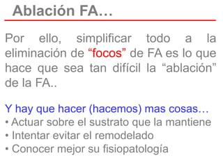 Ablación FA…
Por ello, simplificar todo a la
eliminación de “focos” de FA es lo que
hace que sea tan difícil la “ablación”
de la FA..
Y hay que hacer (hacemos) mas cosas…
• Actuar sobre el sustrato que la mantiene
• Intentar evitar el remodelado
• Conocer mejor su fisiopatología

 