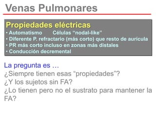 Venas Pulmonares
Propiedades eléctricas
• Automatismo
Células “nodal-like”
• Diferente P. refractario (más corto) que resto de aurícula
• PR más corto incluso en zonas más distales
• Conducción decremental

La pregunta es …
¿Siempre tienen esas “propiedades”?
¿Y los sujetos sin FA?
¿Lo tienen pero no el sustrato para mantener la
FA?

 