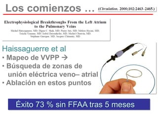 Los comienzos …

Haissaguerre et al
• Mapeo de VVPP 
• Búsqueda de zonas de
unión eléctrica veno– atrial
• Ablación en estos puntos

Éxito 73 % sin FFAA tras 5 meses

 