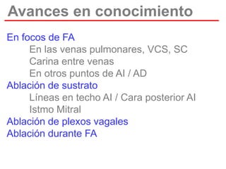 Avances en conocimiento
En focos de FA
En las venas pulmonares, VCS, SC
Carina entre venas
En otros puntos de AI / AD
Ablación de sustrato
Líneas en techo AI / Cara posterior AI
Istmo Mitral
Ablación de plexos vagales
Ablación durante FA

 