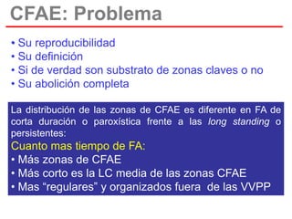 CFAE: Problema
• Su reproducibilidad
• Su definición
• Si de verdad son substrato de zonas claves o no
• Su abolición completa
La distribución de las zonas de CFAE es diferente en FA de
corta duración o paroxística frente a las long standing o
persistentes:

Cuanto mas tiempo de FA:
• Más zonas de CFAE
• Más corto es la LC media de las zonas CFAE
• Mas “regulares” y organizados fuera de las VVPP

 