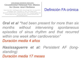 Definición FA crónica

Oral et al “had been present for more than six
months without intervening spontaneous
episodes of sinus rhythm and that recurred
within one week after cardioversion”
Duración media 4 años
Hasissaguerre et al: Persistent AF (longstanding)
Duración media 17 meses

 