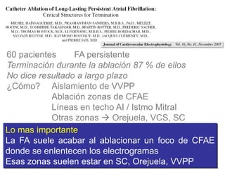 60 pacientes
FA persistente
Terminación durante la ablación 87 % de ellos
No dice resultado a largo plazo
¿Cómo? Aislamiento de VVPP
Ablación zonas de CFAE
Líneas en techo AI / Istmo Mitral
Otras zonas  Orejuela, VCS, SC
Lo mas importante
La FA suele acabar al ablacionar un foco de CFAE
donde se enlentecen los electrogramas
Esas zonas suelen estar en SC, Orejuela, VVPP

 