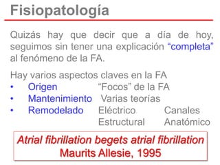 Fisiopatología
Quizás hay que decir que a día de hoy,
seguimos sin tener una explicación “completa”
al fenómeno de la FA.
Hay varios aspectos claves en la FA
• Origen
“Focos” de la FA
• Mantenimiento Varias teorías
• Remodelado
Eléctrico
Canales
Estructural
Anatómico

Atrial fibrillation begets atrial fibrillation
Maurits Allesie, 1995

 