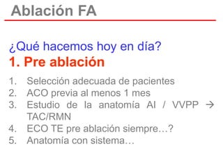 Ablación FA
¿Qué hacemos hoy en día?

1. Pre ablación
1. Selección adecuada de pacientes
2. ACO previa al menos 1 mes
3. Estudio de la anatomía AI / VVPP 
TAC/RMN
4. ECO TE pre ablación siempre…?
5. Anatomía con sistema…

 