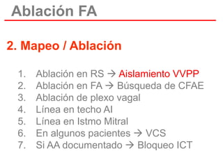 Ablación FA
2. Mapeo / Ablación
1.
2.
3.
4.
5.
6.
7.

Ablación en RS  Aislamiento VVPP
Ablación en FA  Búsqueda de CFAE
Ablación de plexo vagal
Línea en techo AI
Línea en Istmo Mitral
En algunos pacientes  VCS
Si AA documentado  Bloqueo ICT

 