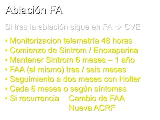 Ablación FA
Si tras la ablación sigue en FA  CVE
• Monitorizacion telemetría 48 horas
• Comienzo de Sintrom / Enoxaparina
• Mantener Sintrom 6 meses – 1 año
• FAA (el mismo) tres / seis meses
• Seguimiento a dos meses con Holter
• Cada 6 meses o según síntomas
• Si recurrencia Cambio de FAA
Nueva ACRF

 